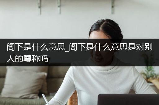 阁下是什么意思_阁下是什么意思是对别人的尊称吗
